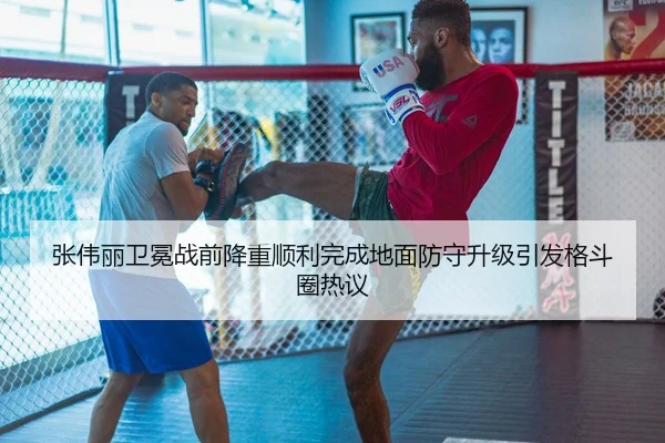 张伟丽卫冕战前降重顺利完成地面防守升级引发格斗圈热议