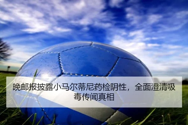 晚邮报披露小马尔蒂尼药检阴性，全面澄清吸毒传闻真相